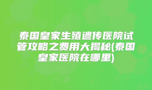 泰国皇家生殖遗传医院试管攻略之费用大揭秘(泰国皇家医院在哪里)