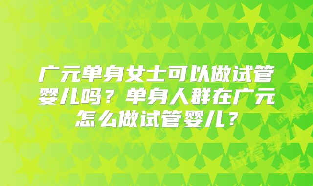 广元单身女士可以做试管婴儿吗?单身人群在广元怎么做试管婴儿?