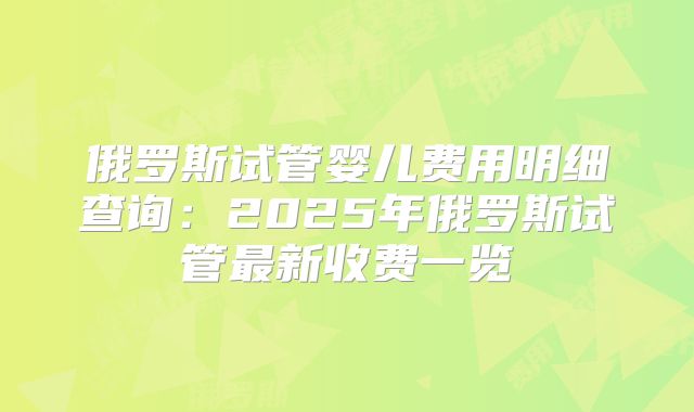 俄罗斯试管婴儿费用明细查询:2025年俄罗斯试管最新收费一览