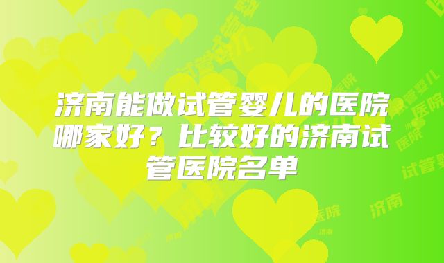 济南能做试管婴儿的医院哪家好？比较好的济南试管医院名单