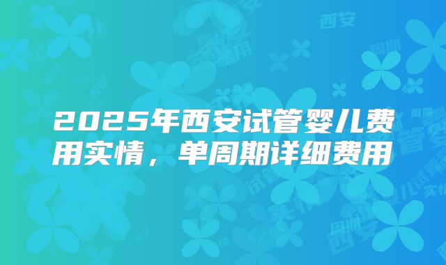 2025年西安试管婴儿费用实情，单周期详细费用
