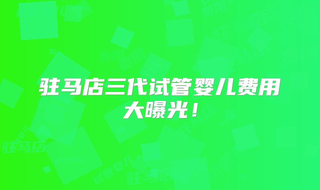 驻马店三代试管婴儿费用大曝光！