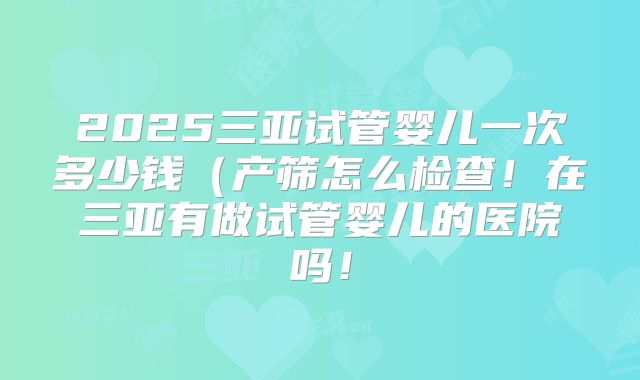 2025三亚试管婴儿一次多少钱（产筛怎么检查！在三亚有做试管婴儿的医院吗！