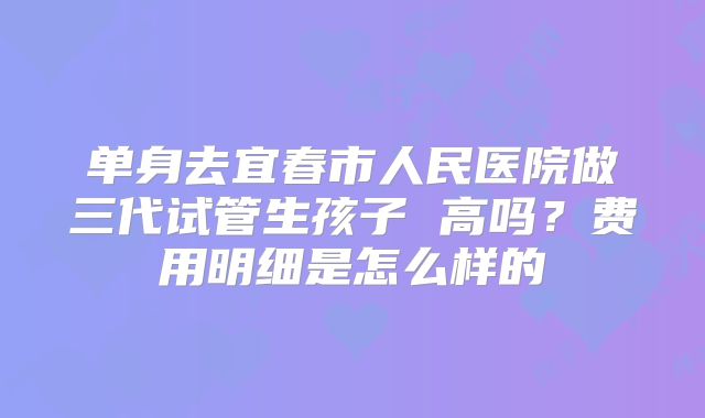单身去宜春市人民医院做三代试管生孩子 高吗？费用明细是怎么样的