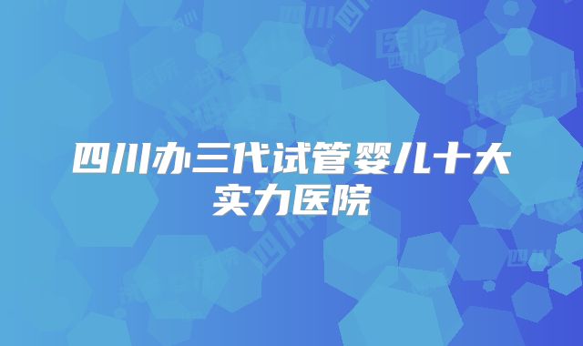 四川办三代试管婴儿十大实力医院