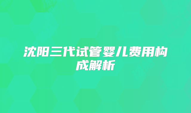 沈阳三代试管婴儿费用构成解析