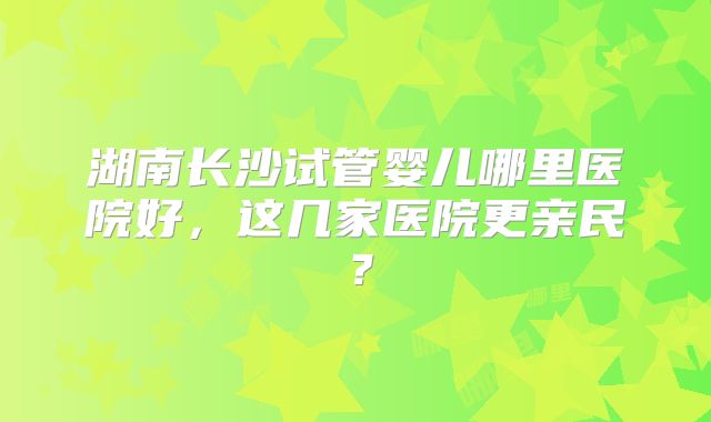 湖南长沙试管婴儿哪里医院好，这几家医院更亲民？