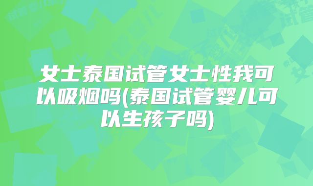 女士泰国试管女士性我可以吸烟吗(泰国试管婴儿可以生孩子吗)