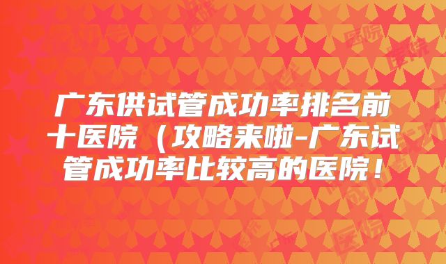 广东供试管成功率排名前十医院（攻略来啦-广东试管成功率比较高的医院！