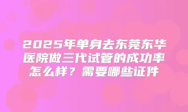 2025年单身去东莞东华医院做三代试管的成功率怎么样？需要哪些证件