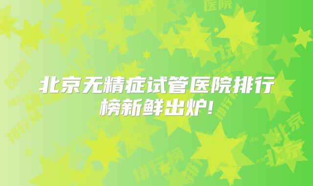 北京无精症试管医院排行榜新鲜出炉!