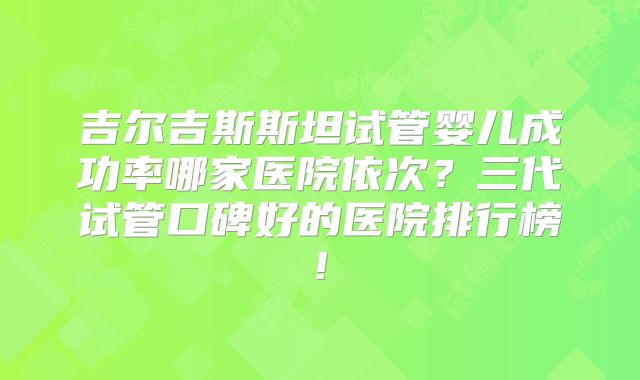 吉尔吉斯斯坦试管婴儿成功率哪家医院依次?三代试管口碑好的医院排行榜!