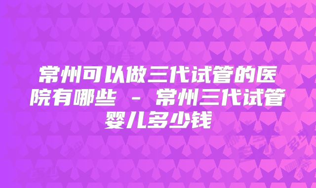 常州可以做三代试管的医院有哪些 - 常州三代试管婴儿多少钱