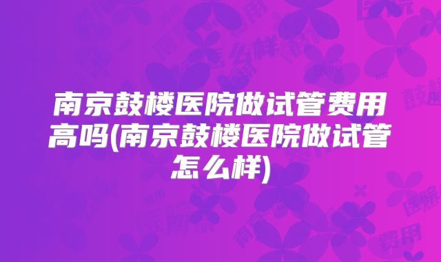 南京鼓楼医院做试管费用高吗(南京鼓楼医院做试管怎么样)