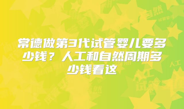 常德做第3代试管婴儿要多少钱?人工和自然周期多少钱看这