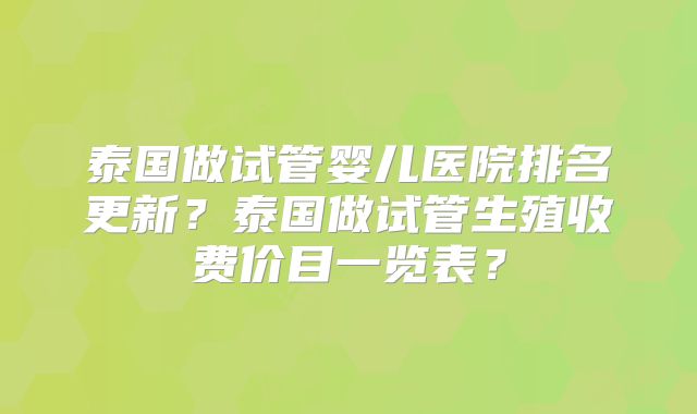 泰国做试管婴儿医院排名更新？泰国做试管生殖收费价目一览表？