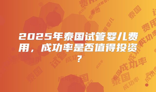 2025年泰国试管婴儿费用，成功率是否值得投资？