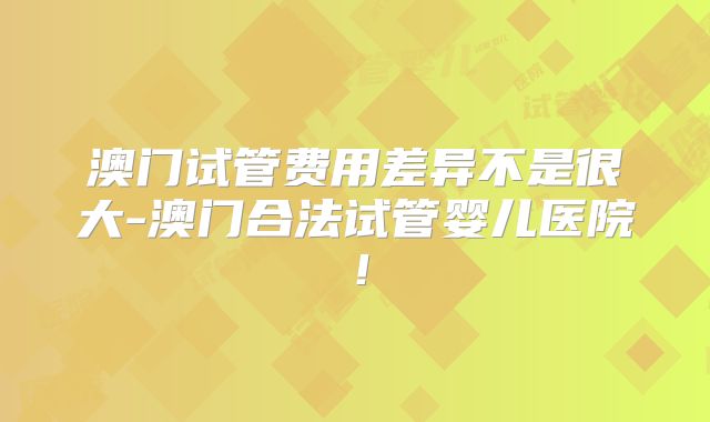 澳门试管费用差异不是很大-澳门合法试管婴儿医院!