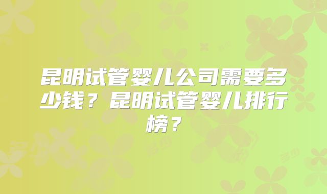 昆明试管婴儿公司需要多少钱？昆明试管婴儿排行榜？