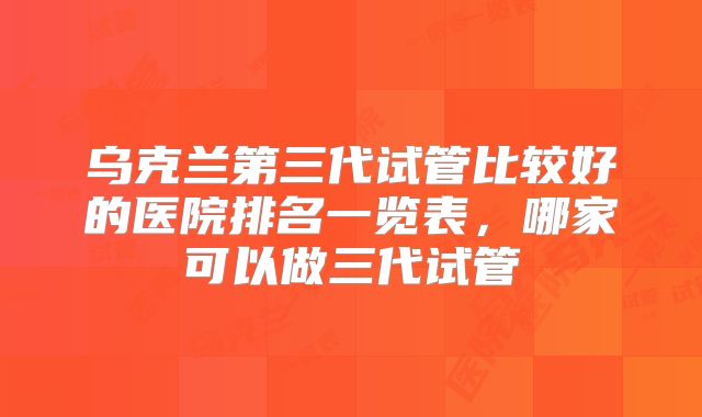 乌克兰第三代试管比较好的医院排名一览表，哪家可以做三代试管