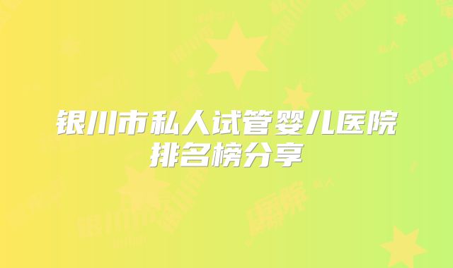 银川市私人试管婴儿医院排名榜分享