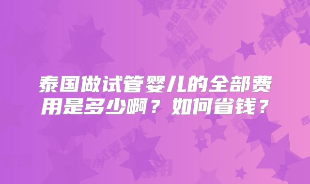 泰国做试管婴儿的全部费用是多少啊?如何省钱?