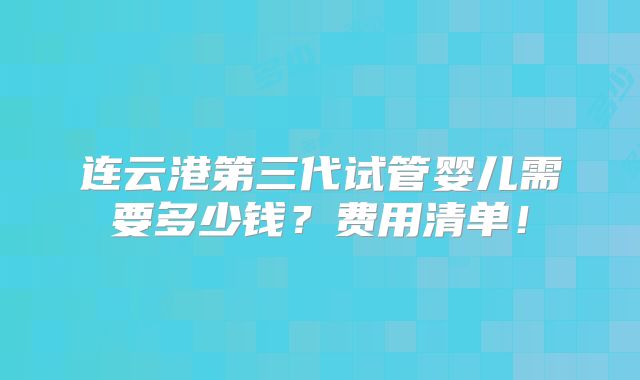 连云港第三代试管婴儿需要多少钱？费用清单！