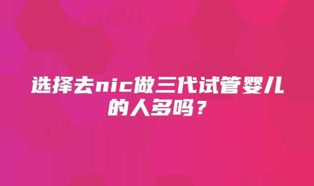 选择去nic做三代试管婴儿的人多吗？