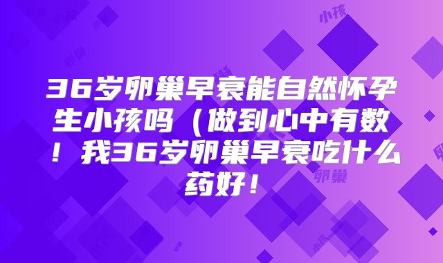 36岁卵巢早衰能自然怀孕生小孩吗(做到心中有数!我36岁卵巢早衰吃什么药好!