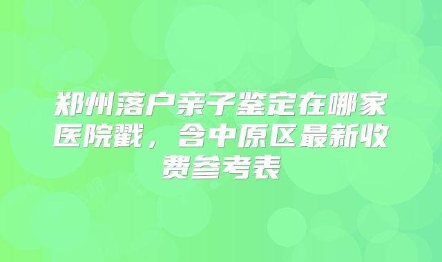 郑州落户亲子鉴定在哪家医院戳,含中原区最新收费参考表