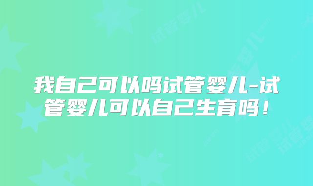 我自己可以吗试管婴儿-试管婴儿可以自己生育吗！