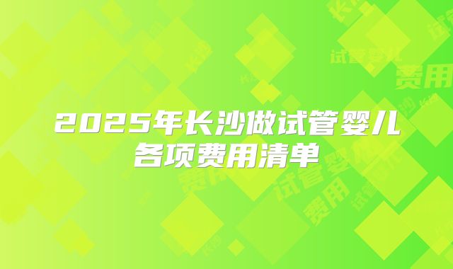 2025年长沙做试管婴儿各项费用清单