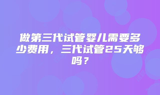做第三代试管婴儿需要多少费用，三代试管25天够吗？