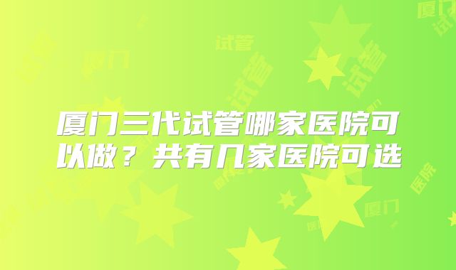 厦门三代试管哪家医院可以做?共有几家医院可选
