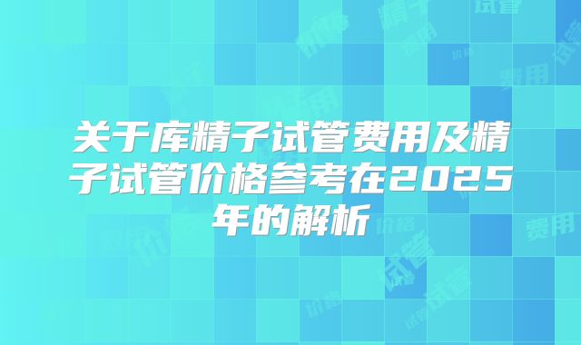 关于库精子试管费用及精子试管价格参考在2025年的解析