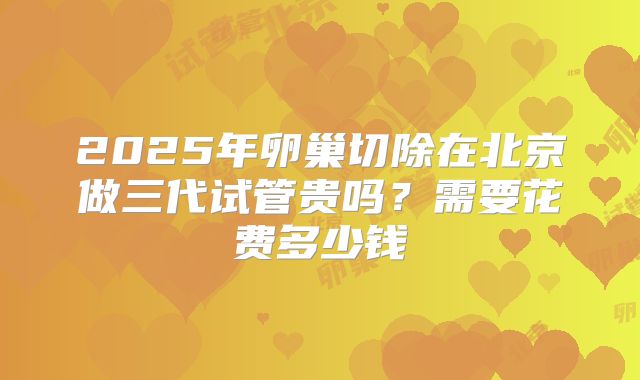 2025年卵巢切除在北京做三代试管贵吗?需要花费多少钱