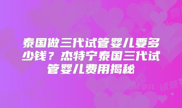 泰国做三代试管婴儿要多少钱?杰特宁泰国三代试管婴儿费用揭秘
