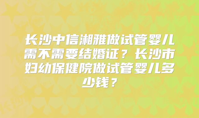长沙中信湘雅做试管婴儿需不需要结婚证？长沙市妇幼保健院做试管婴儿多少钱？