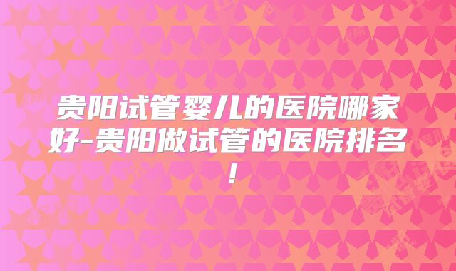 贵阳试管婴儿的医院哪家好-贵阳做试管的医院排名！