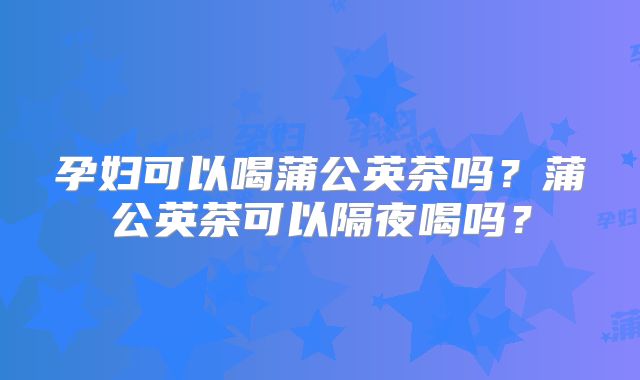 孕妇可以喝蒲公英茶吗？蒲公英茶可以隔夜喝吗？