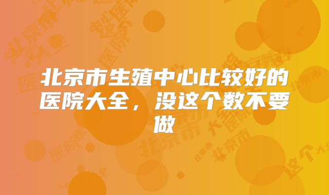 北京市生殖中心比较好的医院大全,没这个数不要做