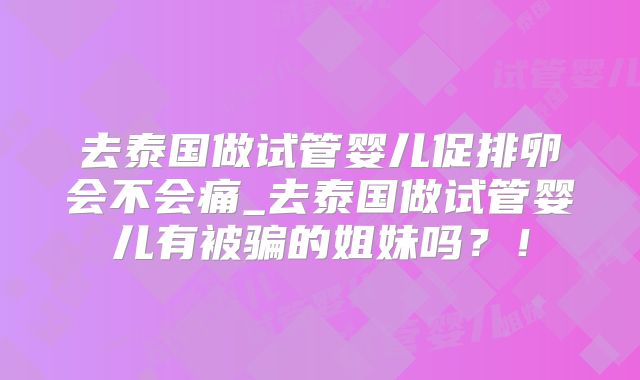 去泰国做试管婴儿促排卵会不会痛_去泰国做试管婴儿有被骗的姐妹吗?!