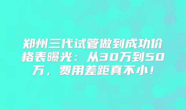 郑州三代试管做到成功价格表曝光：从30万到50万，费用差距真不小！