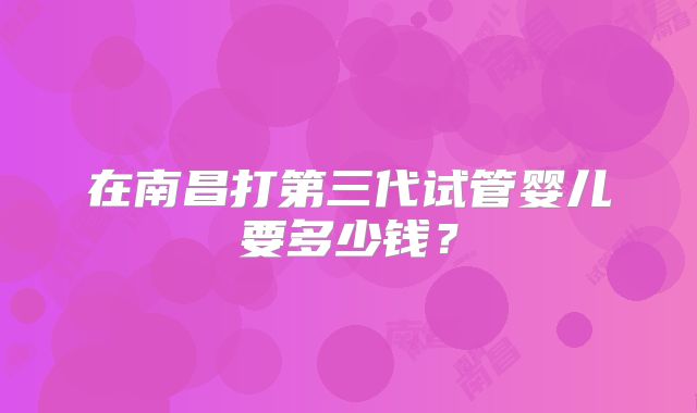 在南昌打第三代试管婴儿要多少钱？