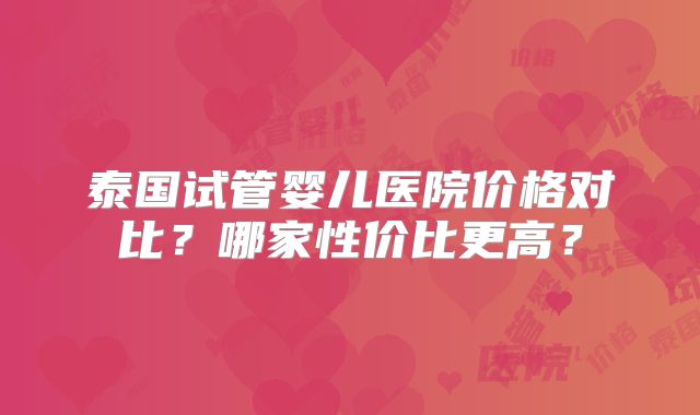 泰国试管婴儿医院价格对比？哪家性价比更高？