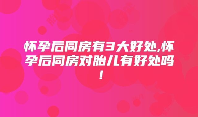 怀孕后同房有3大好处,怀孕后同房对胎儿有好处吗!
