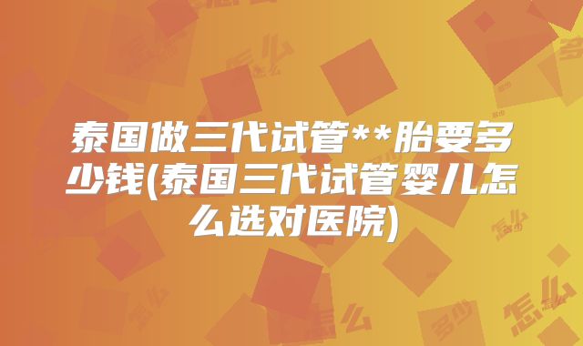 泰国做三代试管**胎要多少钱(泰国三代试管婴儿怎么选对医院)