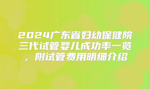 2024广东省妇幼保健院三代试管婴儿成功率一览,附试管费用明细介绍