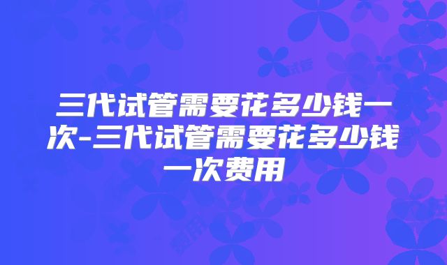 三代试管需要花多少钱一次-三代试管需要花多少钱一次费用