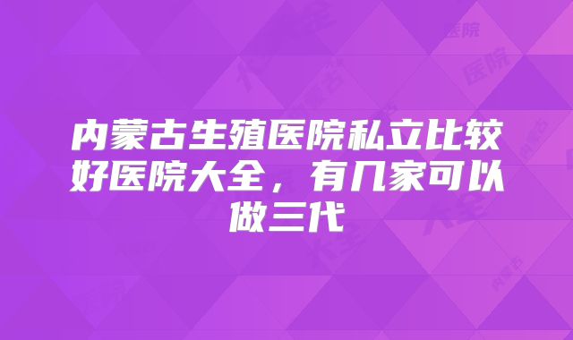 内蒙古生殖医院私立比较好医院大全，有几家可以做三代